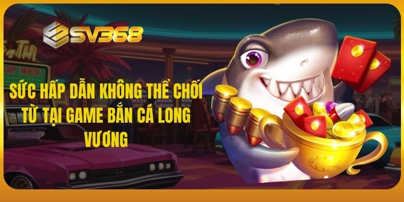 Sức hấp dẫn không thể chối từ tại game bắn cá Long Vương SV368