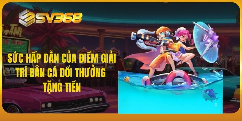 Sức hấp dẫn của điểm giải trí bắn cá đổi thưởng tặng tiền