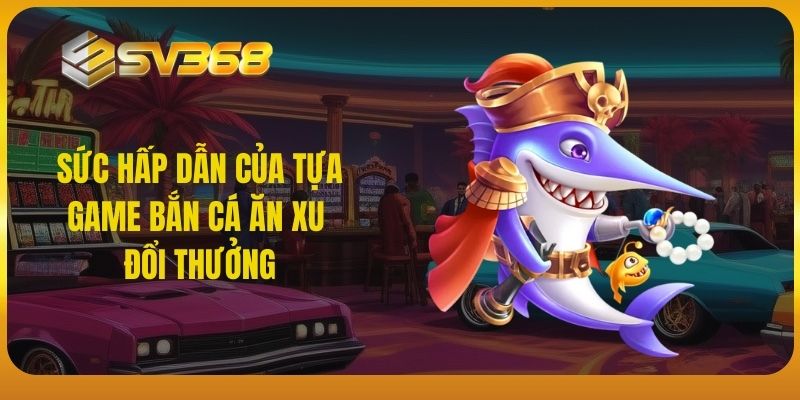 Sức hấp dẫn của tựa game bắn cá ăn xu đổi thưởng SV368